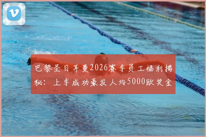 巴黎圣日耳曼2026赛季员工福利揭秘：上季成功豪发人均5000欧奖金，详解俱乐部内部奖金分配与欧洲豪门待遇对比