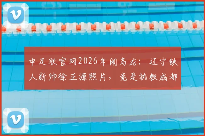 中足联官网2026年闹乌龙:辽宁铁人新帅徐正源照片,竟是执教成都蓉城时旧照,引球迷热议