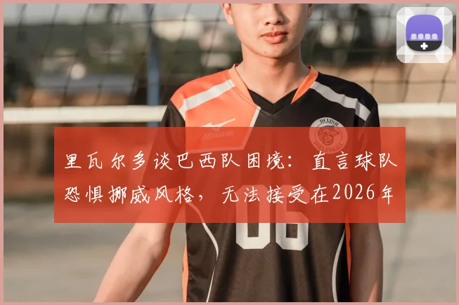 里瓦尔多谈巴西队困境：直言球队恐惧挪威风格，无法接受在2026年被动淘汰的结局