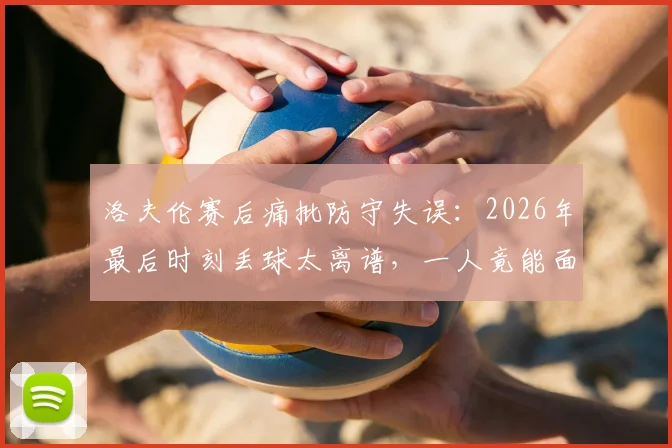 洛夫伦赛后痛批防守失误：2026年最后时刻丢球太离谱，一人竟能面对三后卫破门