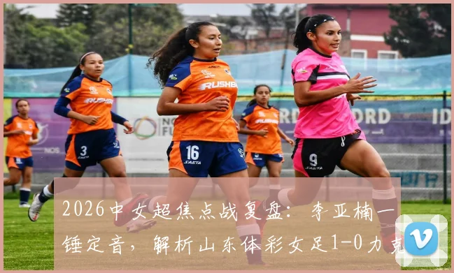 2026中女超焦点战复盘：李亚楠一锤定音，解析山东体彩女足1-0力克浙江杭州银行的关键战术与赛后积分影响