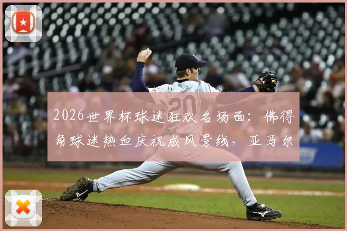 2026世界杯球迷狂欢名场面：佛得角球迷热血庆祝成风景线，亚马尔网红女友现身引关注