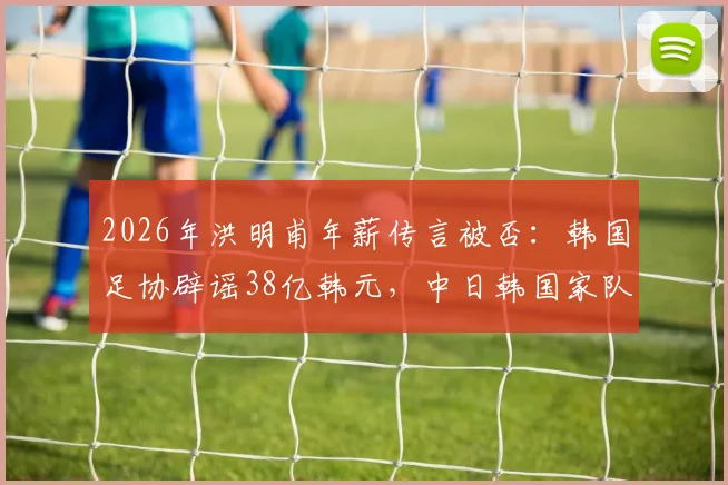 2026年洪明甫年薪传言被否：韩国足协辟谣38亿韩元，中日韩国家队主帅真实待遇与选拔机制深度对比