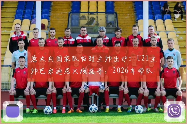 意大利国家队临时主帅出炉：U21主帅巴尔迪尼火线接手，2026年带队前景分析